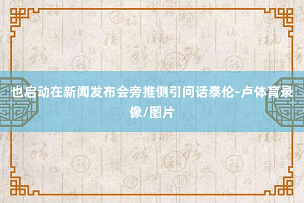 也启动在新闻发布会旁推侧引问话泰伦-卢体育录像/图片