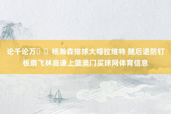 论千论万✋️杨瀚森排球大帽拉维特 随后退防钉板扇飞林庭谦上篮澳门买球网体育信息