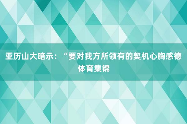 亚历山大暗示：“要对我方所领有的契机心胸感德体育集锦