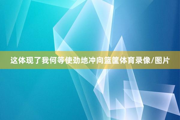 这体现了我何等使劲地冲向篮筐体育录像/图片