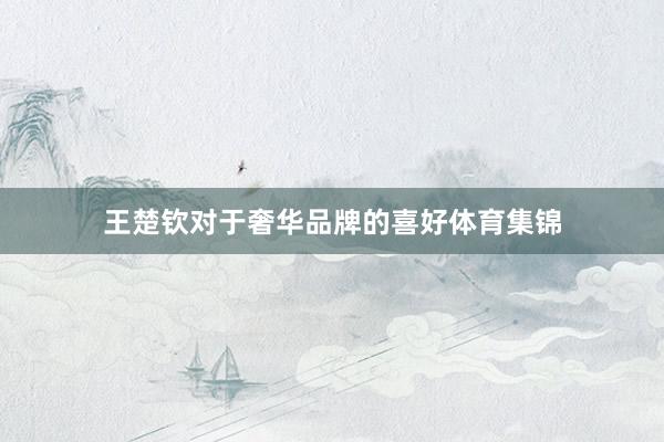王楚钦对于奢华品牌的喜好体育集锦