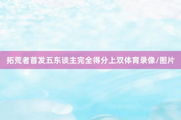 拓荒者首发五东谈主完全得分上双体育录像/图片