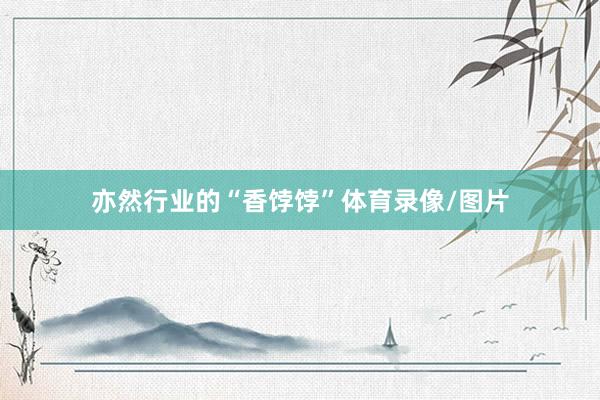 亦然行业的“香饽饽”体育录像/图片
