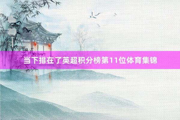 当下排在了英超积分榜第11位体育集锦