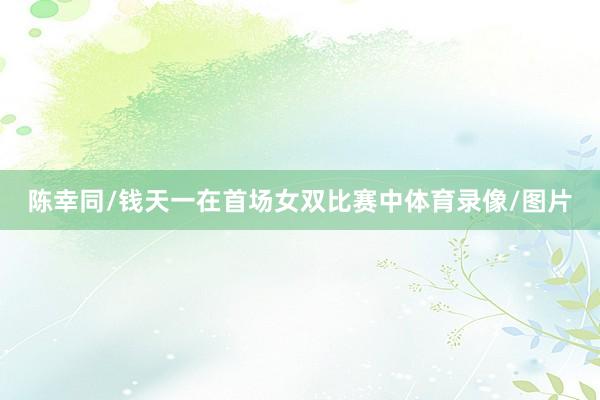 陈幸同/钱天一在首场女双比赛中体育录像/图片