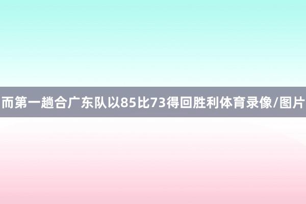 而第一趟合广东队以85比73得回胜利体育录像/图片