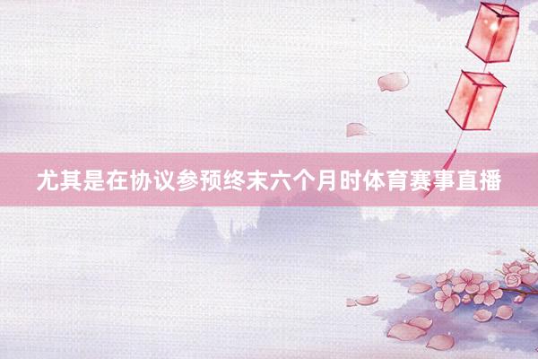 尤其是在协议参预终末六个月时体育赛事直播