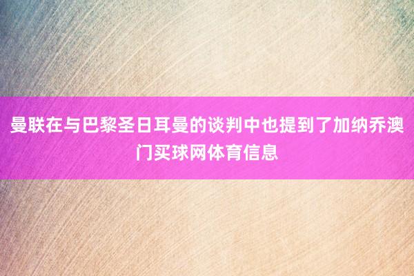 曼联在与巴黎圣日耳曼的谈判中也提到了加纳乔澳门买球网体育信息