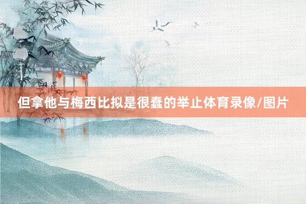 但拿他与梅西比拟是很蠢的举止体育录像/图片