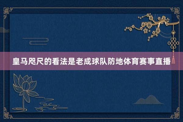 皇马咫尺的看法是老成球队防地体育赛事直播
