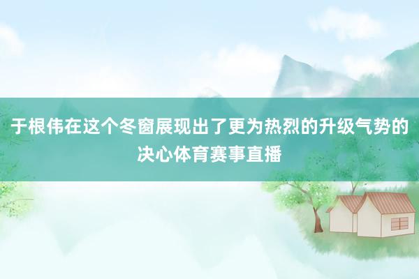 于根伟在这个冬窗展现出了更为热烈的升级气势的决心体育赛事直播
