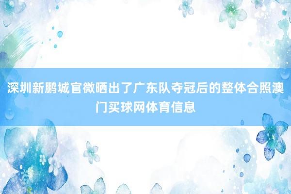 深圳新鹏城官微晒出了广东队夺冠后的整体合照澳门买球网体育信息