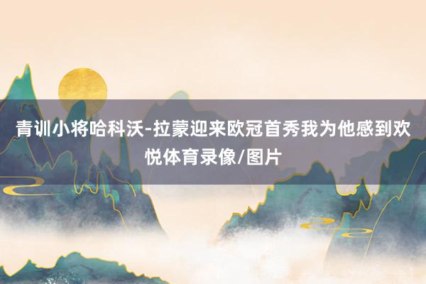 青训小将哈科沃-拉蒙迎来欧冠首秀我为他感到欢悦体育录像/图片
