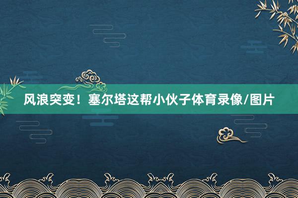 风浪突变！塞尔塔这帮小伙子体育录像/图片