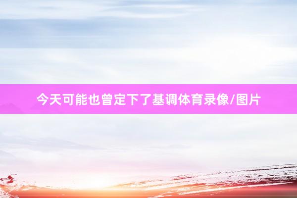 今天可能也曾定下了基调体育录像/图片