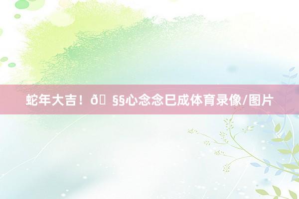 蛇年大吉！🧧心念念巳成体育录像/图片