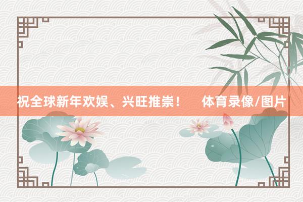 祝全球新年欢娱、兴旺推崇！    体育录像/图片
