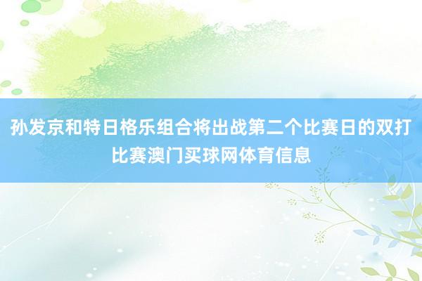 孙发京和特日格乐组合将出战第二个比赛日的双打比赛澳门买球网体育信息