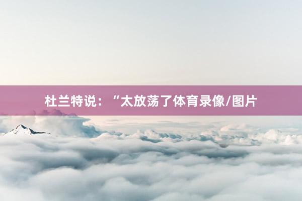 杜兰特说：“太放荡了体育录像/图片