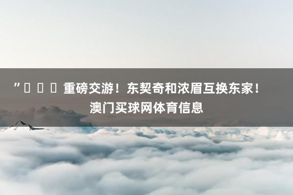 ”			重磅交游！东契奇和浓眉互换东家！    澳门买球网体育信息