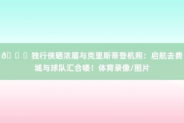 😝独行侠晒浓眉与克里斯蒂登机照：启航去费城与球队汇合喽！体育录像/图片