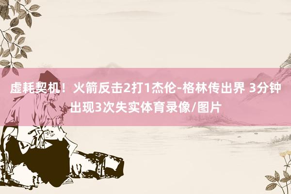 虚耗契机！火箭反击2打1杰伦-格林传出界 3分钟出现3次失实体育录像/图片