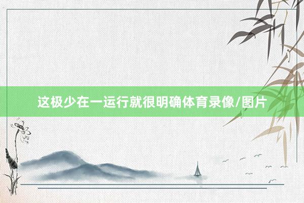 这极少在一运行就很明确体育录像/图片