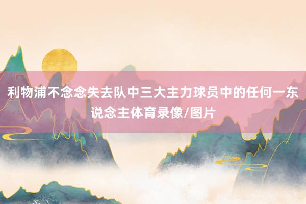 利物浦不念念失去队中三大主力球员中的任何一东说念主体育录像/图片