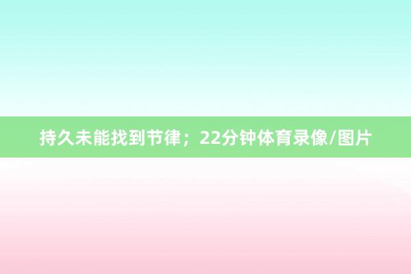 持久未能找到节律;22分钟体育录像/图片