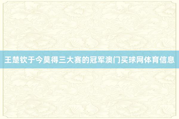 王楚钦于今莫得三大赛的冠军澳门买球网体育信息