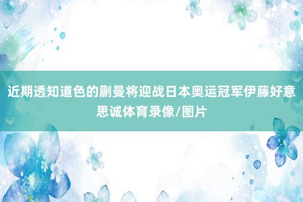 近期透知道色的蒯曼将迎战日本奥运冠军伊藤好意思诚体育录像/图片