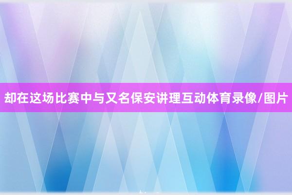 却在这场比赛中与又名保安讲理互动体育录像/图片