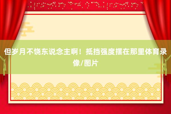 但岁月不饶东说念主啊！抵挡强度摆在那里体育录像/图片