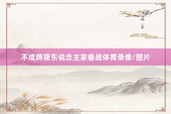 不成踌躇东说念主家备战体育录像/图片