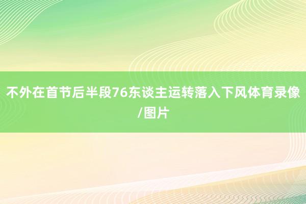 不外在首节后半段76东谈主运转落入下风体育录像/图片
