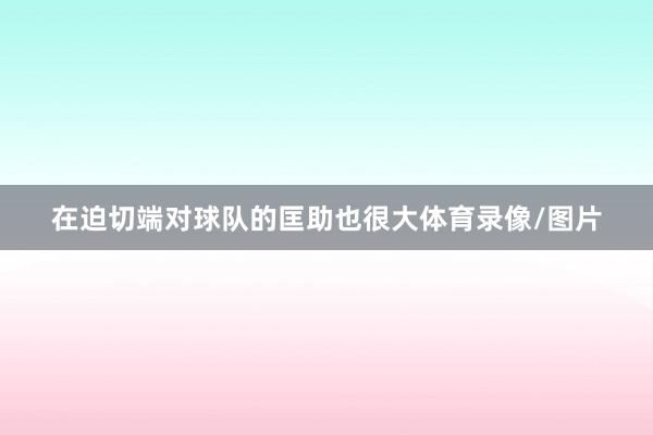 在迫切端对球队的匡助也很大体育录像/图片