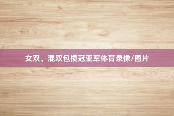 女双、混双包揽冠亚军体育录像/图片