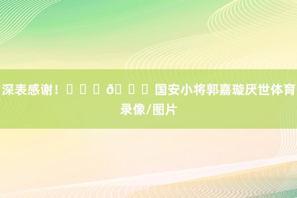 深表感谢！			🙏国安小将郭嘉璇厌世体育录像/图片