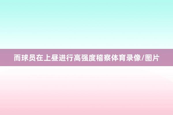 而球员在上昼进行高强度稽察体育录像/图片