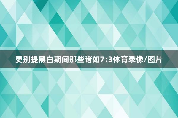 更别提黑白期间那些诸如7:3体育录像/图片