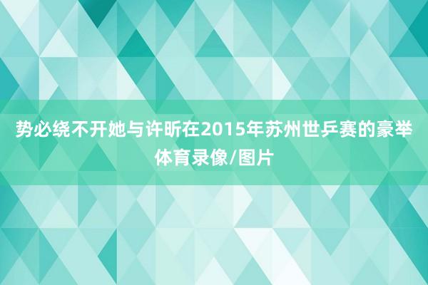 势必绕不开她与许昕在2015年苏州世乒赛的豪举体育录像/图片