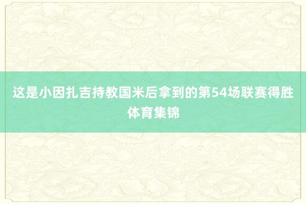 这是小因扎吉持教国米后拿到的第54场联赛得胜体育集锦