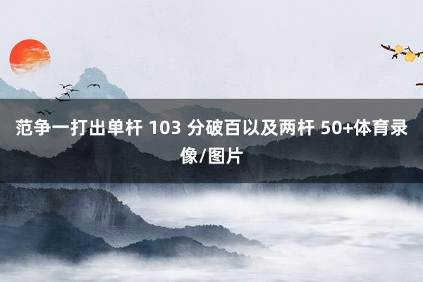 范争一打出单杆 103 分破百以及两杆 50+体育录像/图片