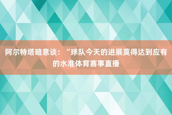 阿尔特塔暗意谈：“球队今天的进展莫得达到应有的水准体育赛事直播