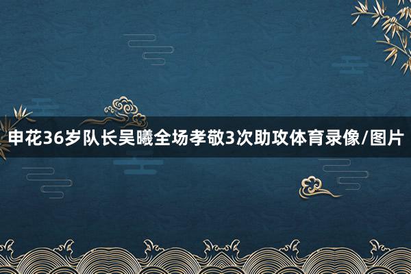 申花36岁队长吴曦全场孝敬3次助攻体育录像/图片