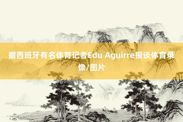 据西班牙有名体育记者Edu Aguirre报谈体育录像/图片