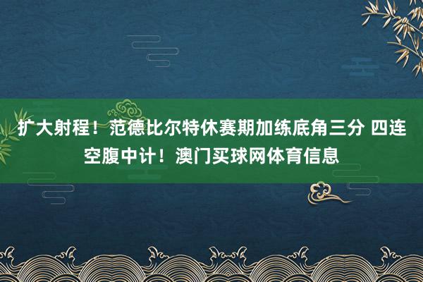 扩大射程！范德比尔特休赛期加练底角三分 四连空腹中计！澳门买球网体育信息