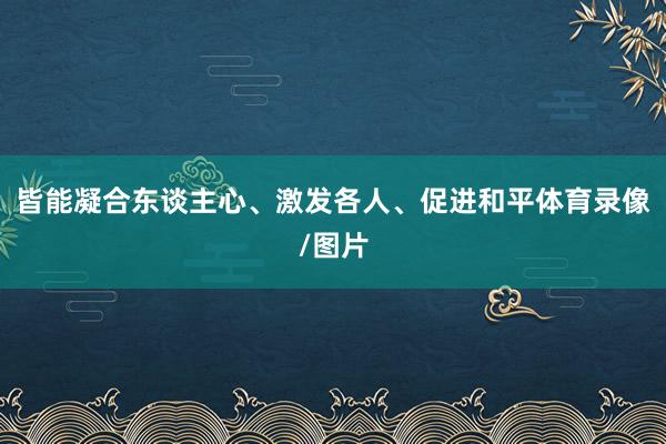 皆能凝合东谈主心、激发各人、促进和平体育录像/图片