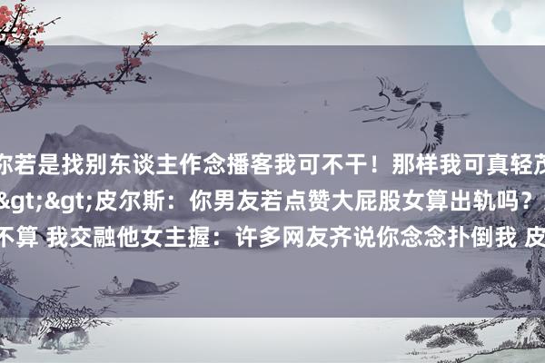 你若是找别东谈主作念播客我可不干！那样我可真轻茂你！”相干新闻>>>皮尔斯：你男友若点赞大屁股女算出轨吗？女主握：不算 我交融他女主握：许多网友齐说你念念扑倒我 皮尔斯：咱们是搭档 且我有女友    体育集锦