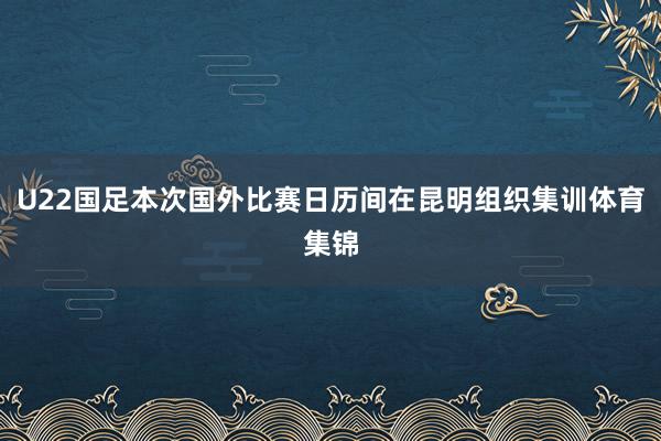 U22国足本次国外比赛日历间在昆明组织集训体育集锦